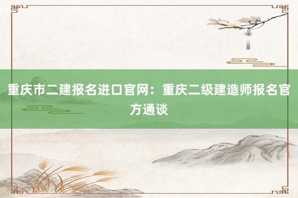 重庆市二建报名进口官网：重庆二级建造师报名官方通谈