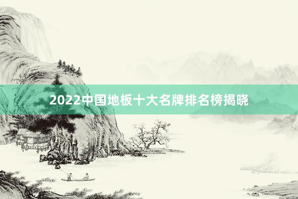 2022中国地板十大名牌排名榜揭晓